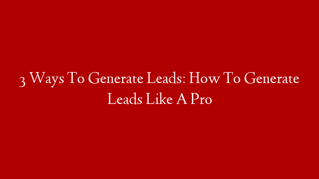 3 Ways To Generate Leads: How To Generate Leads Like A Pro