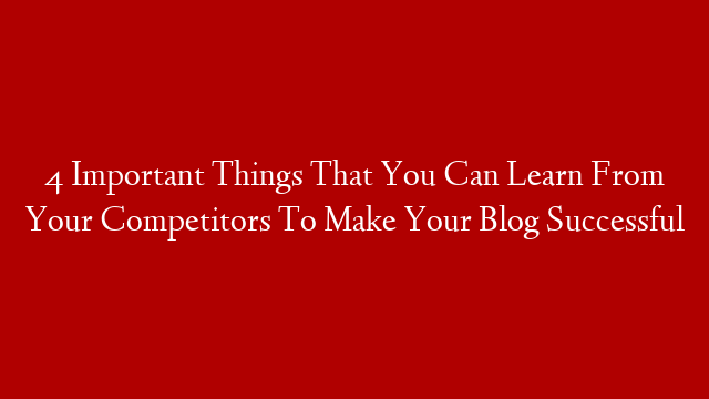 4 Important Things That You Can Learn From Your Competitors To Make Your Blog Successful