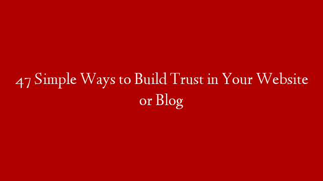 47 Simple Ways to Build Trust in Your Website or Blog