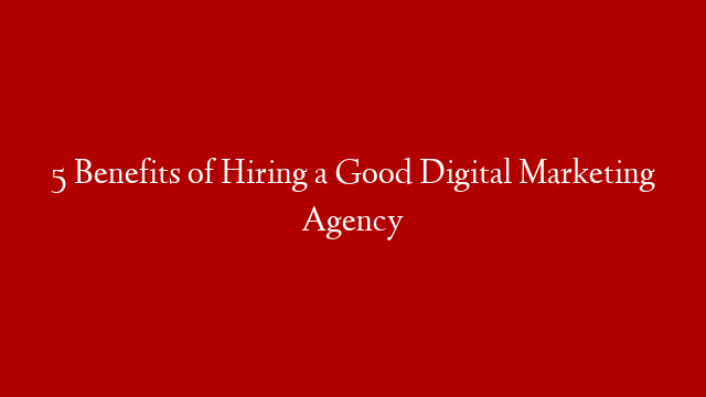 5 Benefits of Hiring a Good Digital Marketing Agency