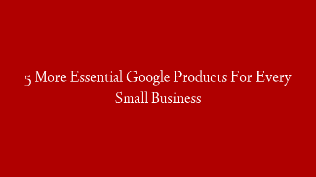 5 More Essential Google Products For Every Small Business