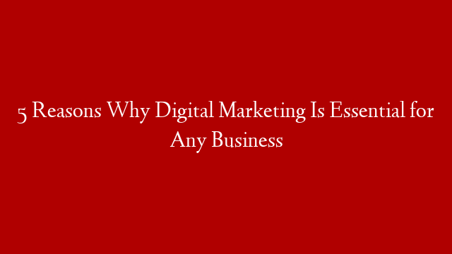 5 Reasons Why Digital Marketing Is Essential for Any Business
