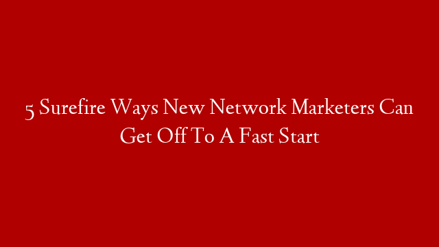 5 Surefire Ways New Network Marketers Can Get Off To A Fast Start