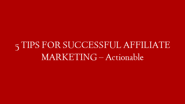 5 TIPS FOR SUCCESSFUL AFFILIATE MARKETING – Actionable