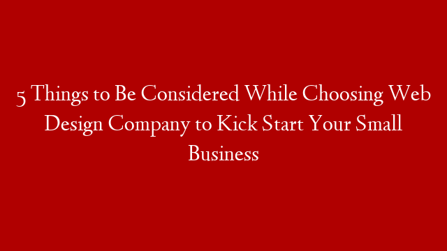 5 Things to Be Considered While Choosing Web Design Company to Kick Start Your Small Business