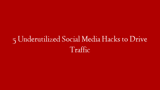5 Underutilized Social Media Hacks to Drive Traffic