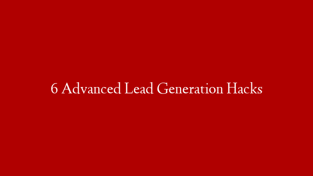 6 Advanced Lead Generation Hacks