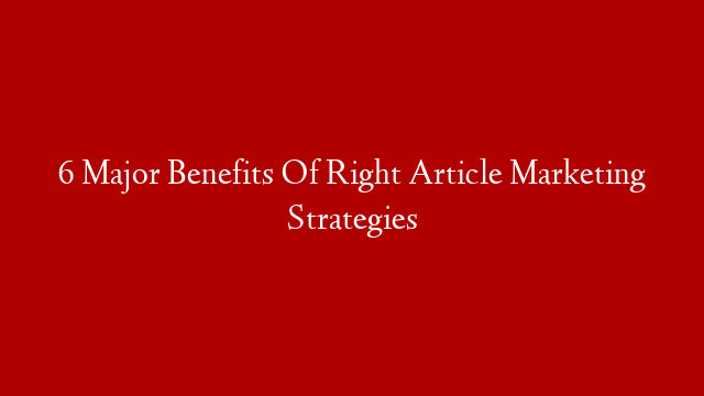 6 Major Benefits Of Right Article Marketing Strategies