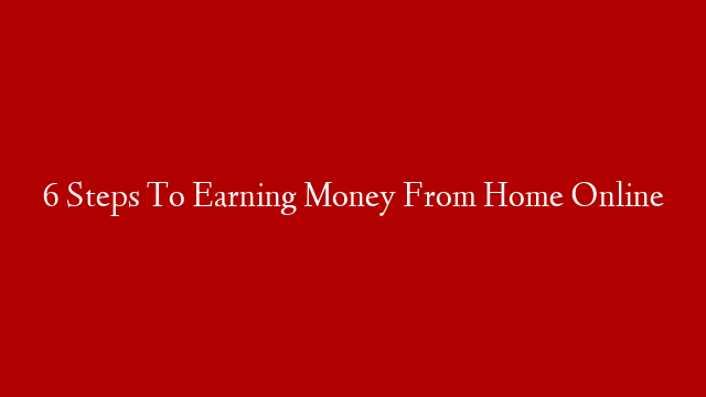 6 Steps To Earning Money From Home Online