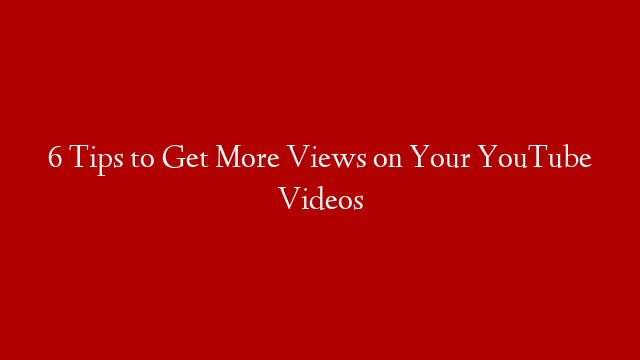 6 Tips to Get More Views on Your YouTube Videos