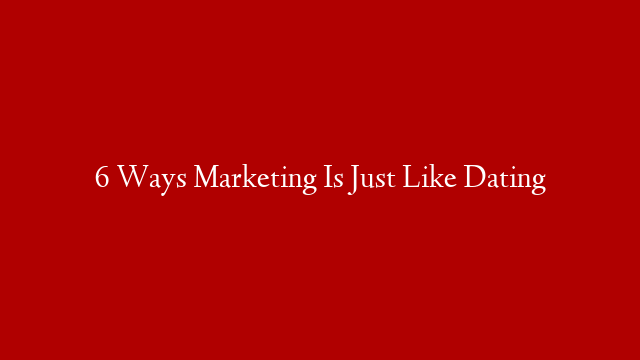 6 Ways Marketing Is Just Like Dating