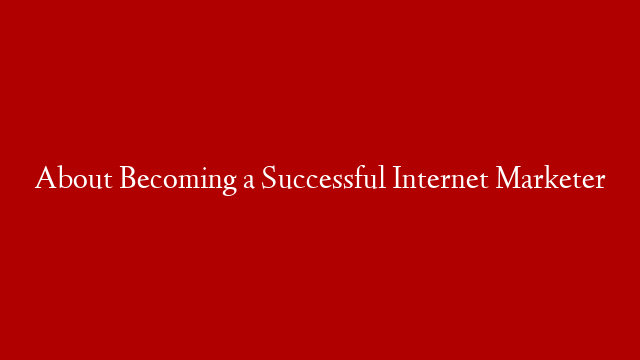 About Becoming a Successful Internet Marketer