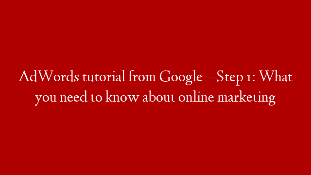 AdWords tutorial from Google – Step 1: What you need to know about online marketing