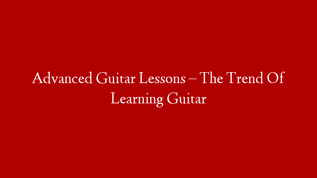 Advanced Guitar Lessons – The Trend Of Learning Guitar