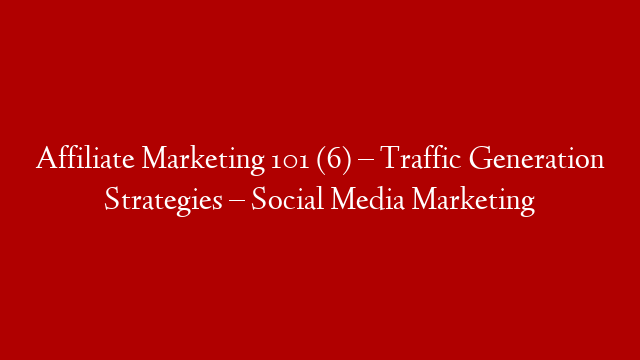 Affiliate Marketing 101 (6) – Traffic Generation Strategies – Social Media Marketing
