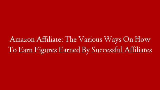 Amazon Affiliate: The Various Ways On How To Earn Figures Earned By Successful Affiliates