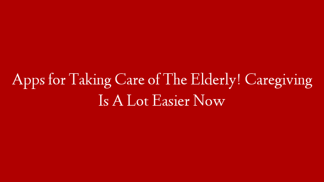 Apps for Taking Care of The Elderly! Caregiving Is A Lot Easier Now