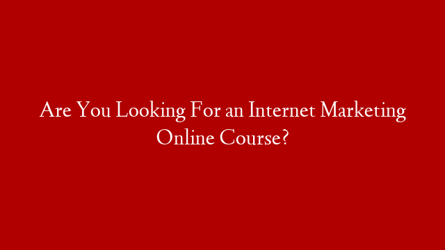 Are You Looking For an Internet Marketing Online Course?