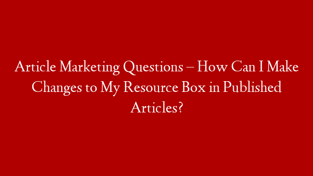 Article Marketing Questions – How Can I Make Changes to My Resource Box in Published Articles?