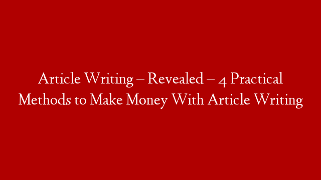 Article Writing – Revealed – 4 Practical Methods to Make Money With Article Writing