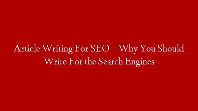 Article Writing For SEO – Why You Should Write For the Search Engines