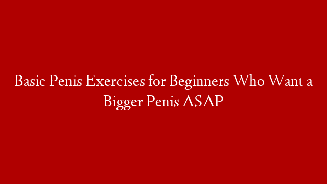 Basic Penis Exercises for Beginners Who Want a Bigger Penis ASAP