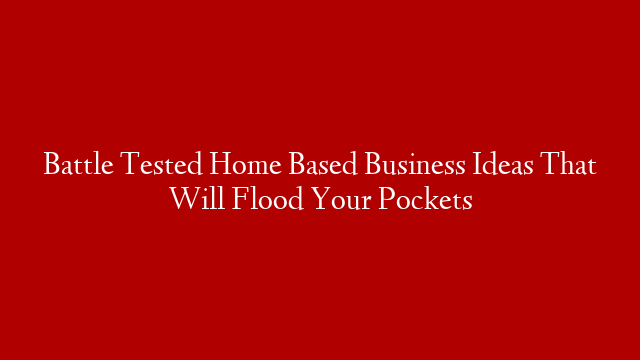 Battle Tested Home Based Business Ideas That Will Flood Your Pockets