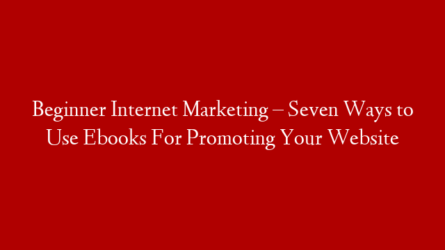 Beginner Internet Marketing – Seven Ways to Use Ebooks For Promoting Your Website