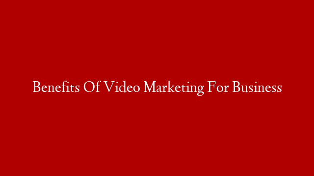 Benefits Of Video Marketing For Business