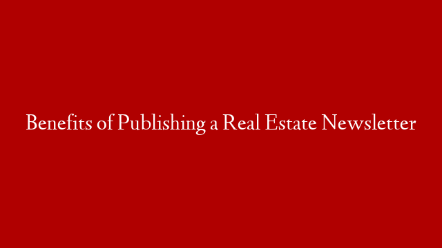 Benefits of Publishing a Real Estate Newsletter