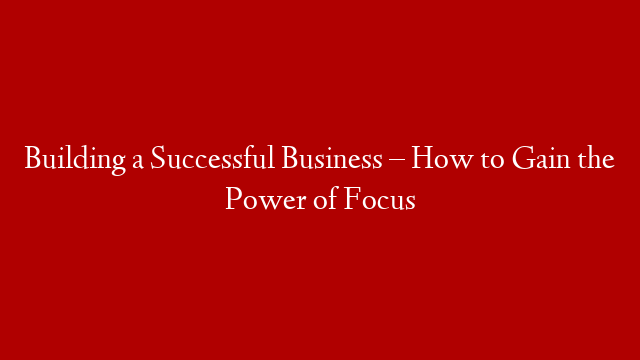 Building a Successful Business – How to Gain the Power of Focus