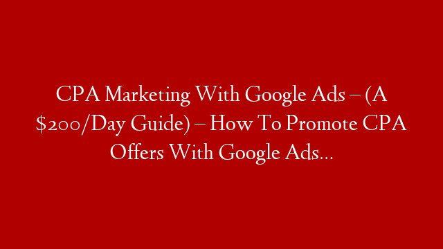 CPA Marketing With Google Ads – (A $200/Day Guide) – How To Promote CPA Offers With Google Ads…