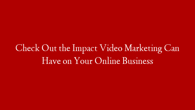 Check Out the Impact Video Marketing Can Have on Your Online Business