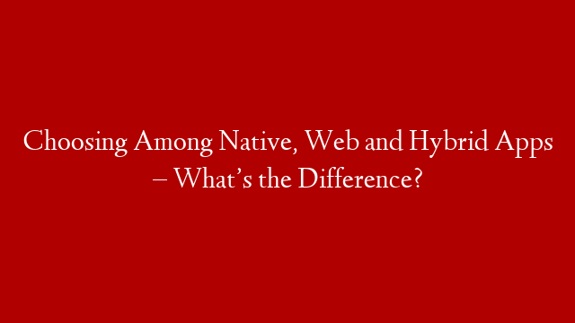 Choosing Among Native, Web and Hybrid Apps – What’s the Difference?