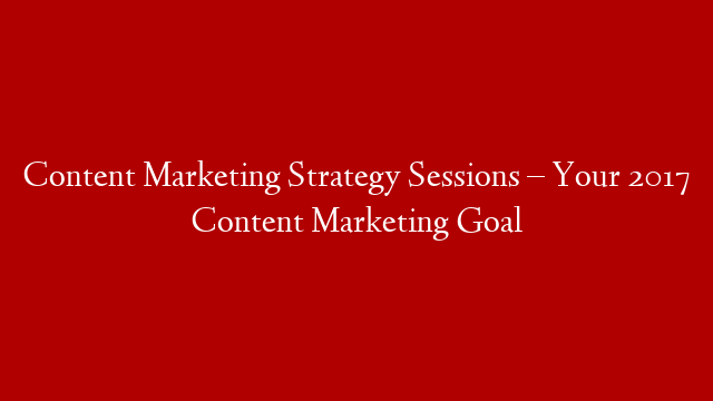 Content Marketing Strategy Sessions – Your 2017 Content Marketing Goal
