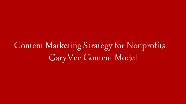 Content Marketing Strategy for Nonprofits – GaryVee Content Model