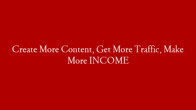 Create More Content, Get More Traffic, Make More INCOME