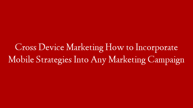 Cross Device Marketing  How to Incorporate Mobile Strategies Into Any Marketing Campaign