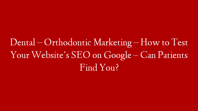 Dental – Orthodontic Marketing – How to Test Your Website’s SEO on Google – Can Patients Find You?