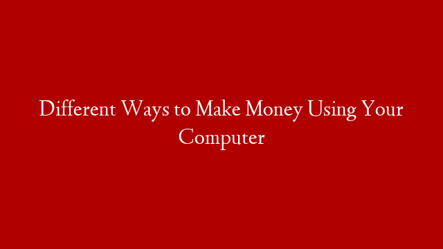 Different Ways to Make Money Using Your Computer