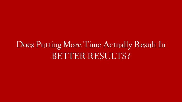 Does Putting More Time Actually Result In BETTER RESULTS?