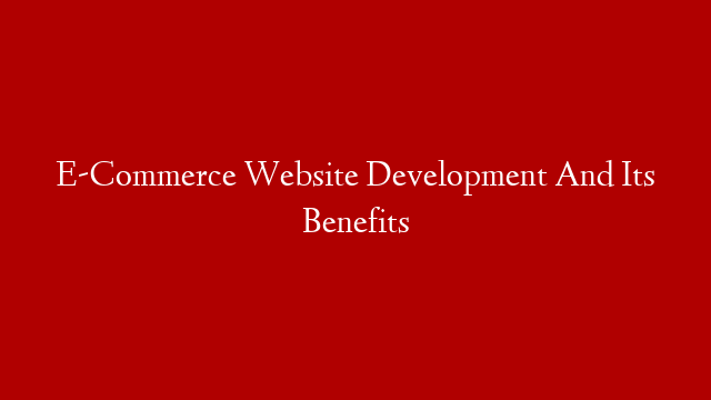 E-Commerce Website Development And Its Benefits