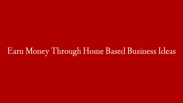 Earn Money Through Home Based Business Ideas