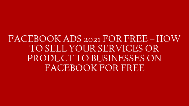 FACEBOOK ADS 2021 FOR FREE – HOW TO SELL YOUR SERVICES OR PRODUCT TO BUSINESSES ON FACEBOOK FOR FREE