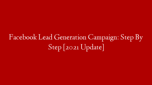 Facebook Lead Generation Campaign: Step By Step [2021 Update]