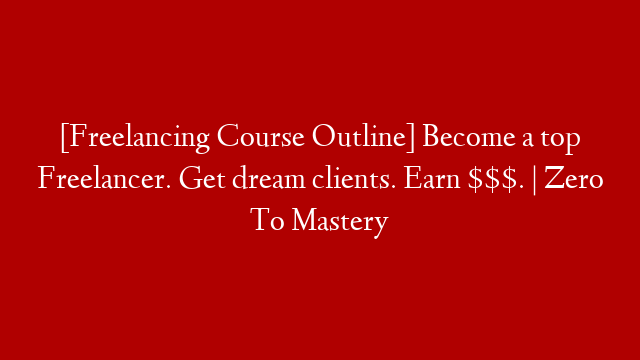 [Freelancing Course Outline] Become a top Freelancer. Get dream clients. Earn $$$. | Zero To Mastery