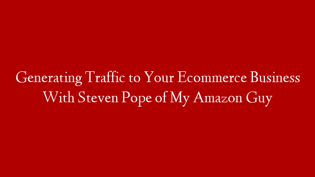 Generating Traffic to Your Ecommerce Business With Steven Pope of My Amazon Guy
