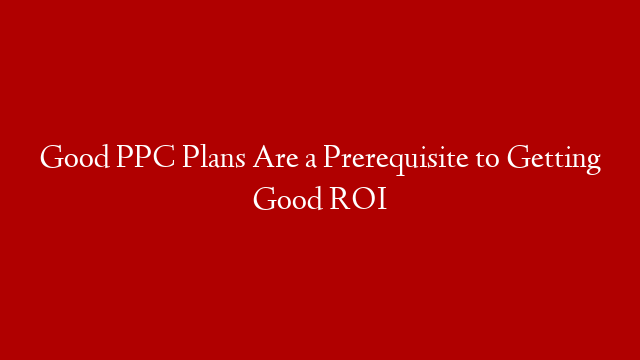 Good PPC Plans Are a Prerequisite to Getting Good ROI
