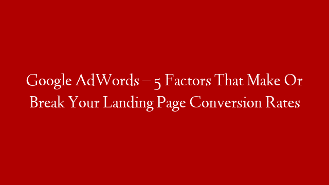 Google AdWords – 5 Factors That Make Or Break Your Landing Page Conversion Rates