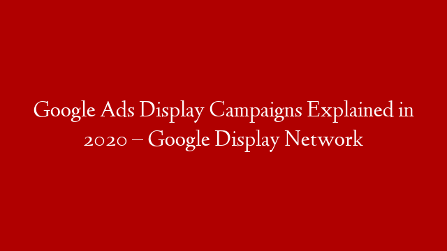 Google Ads Display Campaigns Explained in 2020 – Google Display Network